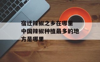 宿迁辣椒之乡在哪里 中国辣椒种植最多的地方是哪里