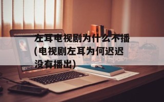左耳电视剧为什么不播(电视剧左耳为何迟迟没有播出)