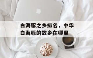 白海豚之乡排名，中华白海豚的故乡在哪里