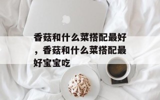 香菇和什么菜搭配最好，香菇和什么菜搭配最好宝宝吃