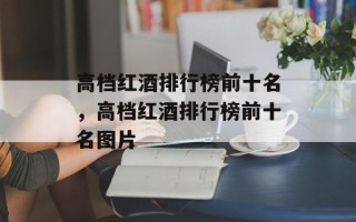 高档红酒排行榜前十名，高档红酒排行榜前十名图片
