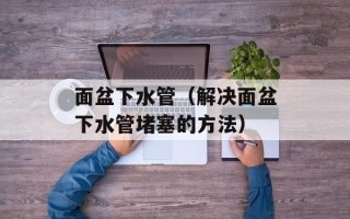 面盆下水管（解决面盆下水管堵塞的方法）