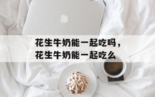 花生牛奶能一起吃吗，花生牛奶能一起吃么