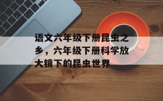语文六年级下册昆虫之乡，六年级下册科学放大镜下的昆虫世界