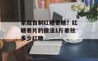 家庭自制红糖姜糖？红糖姜片的做法1斤姜放多少红糖