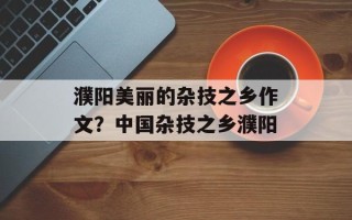 濮阳美丽的杂技之乡作文？中国杂技之乡濮阳
