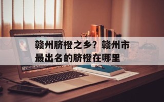 赣州脐橙之乡？赣州市最出名的脐橙在哪里
