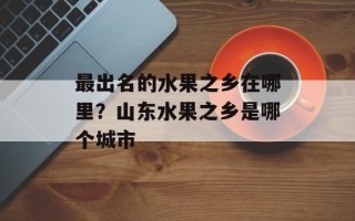 最出名的水果之乡在哪里？山东水果之乡是哪个城市