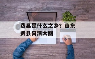 费县是什么之乡？山东费县高清大图