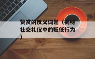 赞赏的反义词是（揭秘社交礼仪中的贬低行为）