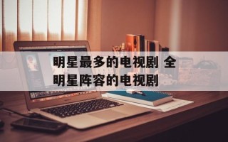 明星最多的电视剧 全明星阵容的电视剧