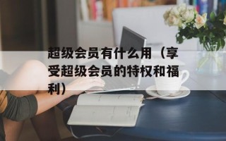 超级会员有什么用（享受超级会员的特权和福利）