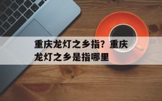 重庆龙灯之乡指？重庆龙灯之乡是指哪里