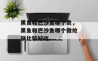 黑鱼和巴沙鱼哪个贵，黑鱼和巴沙鱼哪个做炝锅比较好吃