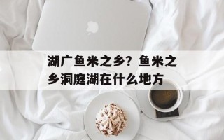 湖广鱼米之乡？鱼米之乡洞庭湖在什么地方