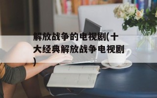 解放战争的电视剧(十大经典解放战争电视剧)