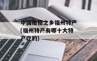 中国橄榄之乡福州特产(福州特产有哪十大特产吃的)