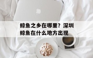 鲸鱼之乡在哪里？深圳鲸鱼在什么地方出现