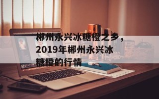 郴州永兴冰糖橙之乡，2019年郴州永兴冰糖橙的行情