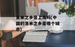 鱼米之乡是上海吗(中国的渔米之乡是哪个城市)