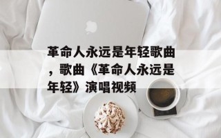 革命人永远是年轻歌曲，歌曲《革命人永远是年轻》演唱视频