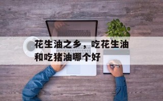 花生油之乡，吃花生油和吃猪油哪个好