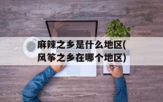 麻辣之乡是什么地区(风筝之乡在哪个地区)