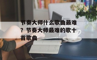 节奏大师什么歌曲最难？节奏大师最难的歌十首歌曲