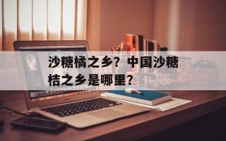 沙糖橘之乡？中国沙糖桔之乡是哪里？
