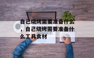 自己烧烤需要准备什么，自己烧烤需要准备什么工具食材