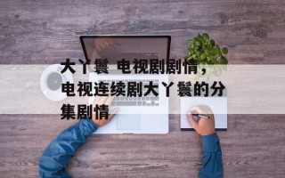 大丫鬟 电视剧剧情，电视连续剧大丫鬟的分集剧情