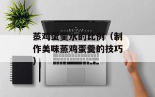 蒸鸡蛋羹水的比例（制作美味蒸鸡蛋羹的技巧）