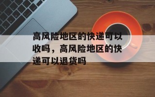 高风险地区的快递可以收吗，高风险地区的快递可以退货吗