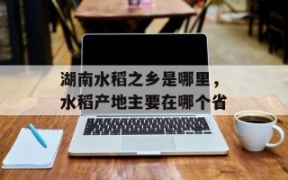 湖南水稻之乡是哪里，水稻产地主要在哪个省