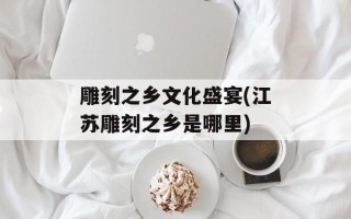 雕刻之乡文化盛宴(江苏雕刻之乡是哪里)