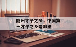 随州才子之乡，中国第一才子之乡是哪里