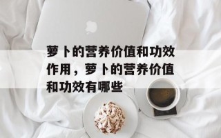 萝卜的营养价值和功效作用，萝卜的营养价值和功效有哪些
