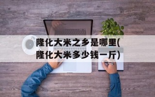 隆化大米之乡是哪里(隆化大米多少钱一斤)