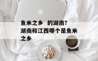 鱼米之乡  的湖南？湖南和江西哪个是鱼米之乡