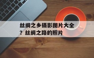 丝绸之乡摄影图片大全？丝绸之路的照片