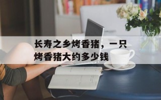长寿之乡烤香猪，一只烤香猪大约多少钱