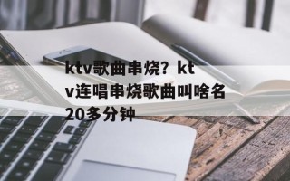 ktv歌曲串烧？ktv连唱串烧歌曲叫啥名20多分钟