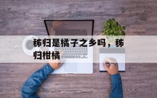 秭归是橘子之乡吗，秭归柑橘