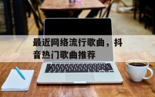 最近网络流行歌曲，抖音热门歌曲推荐