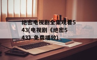 绝密电视剧全集观看543(电视剧《绝密543》免费播放)