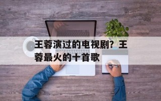 王蓉演过的电视剧？王蓉最火的十首歌