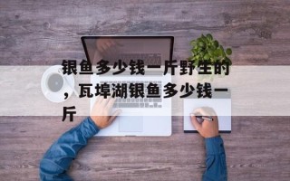 银鱼多少钱一斤野生的，瓦埠湖银鱼多少钱一斤