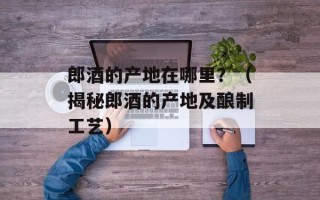 郎酒的产地在哪里？（揭秘郎酒的产地及酿制工艺）