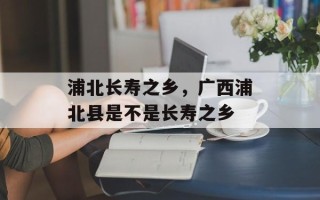浦北长寿之乡，广西浦北县是不是长寿之乡
