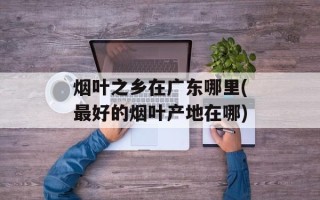 烟叶之乡在广东哪里(最好的烟叶产地在哪)